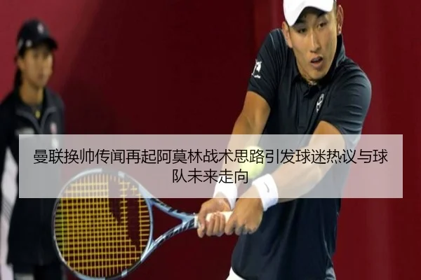 曼联换帅传闻再起阿莫林战术思路引发球迷热议与球队未来走向