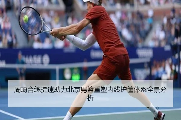 周琦合练提速助力北京男篮重塑内线护筐体系全景分析